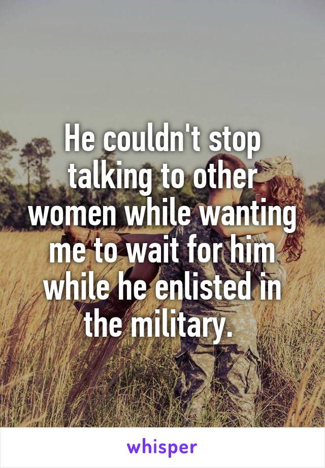 He couldn't stop talking to other women while wanting me to wait for him while he enlisted in the military. 