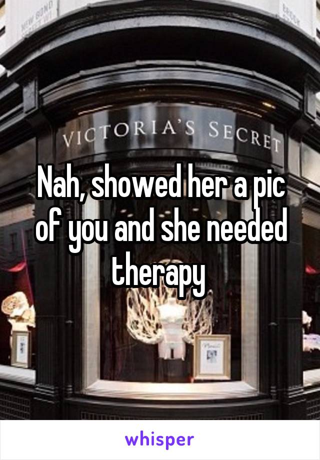 Nah, showed her a pic of you and she needed therapy 