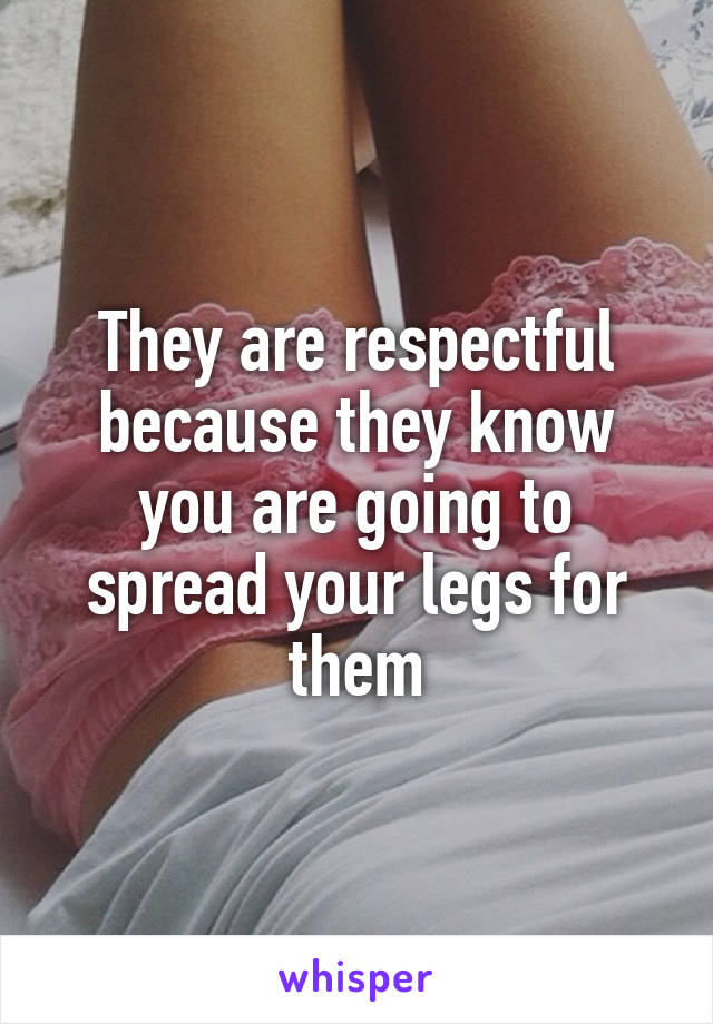 They are respectful because they know you are going to spread your legs for them