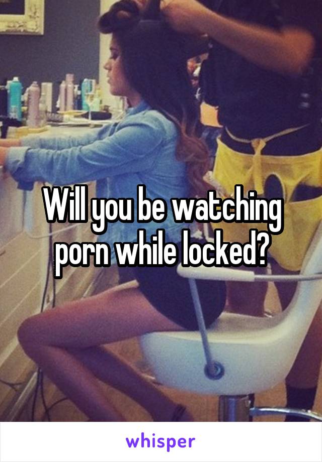 Will you be watching porn while locked?