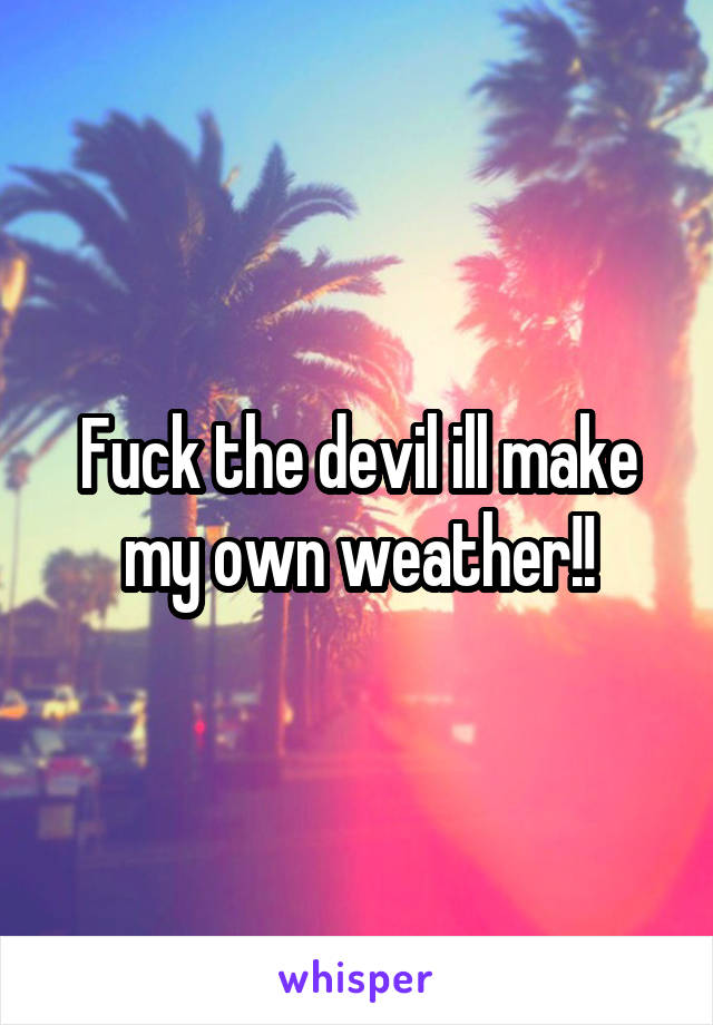 Fuck the devil ill make my own weather!!