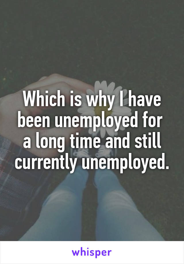 Which is why I have been unemployed for  a long time and still currently unemployed.