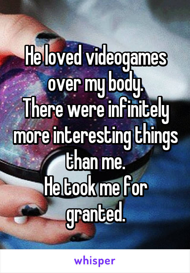 He loved videogames over my body.
There were infinitely more interesting things than me.
He took me for granted.