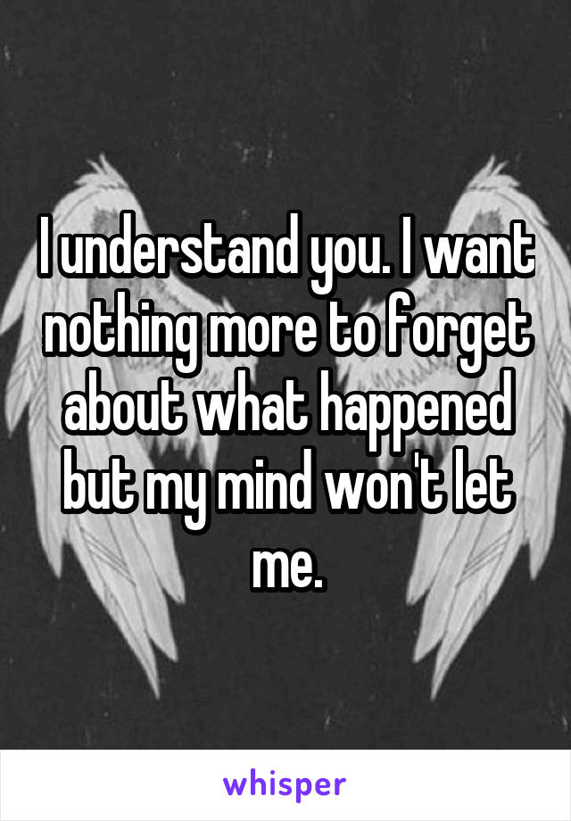 I understand you. I want nothing more to forget about what happened but my mind won't let me.