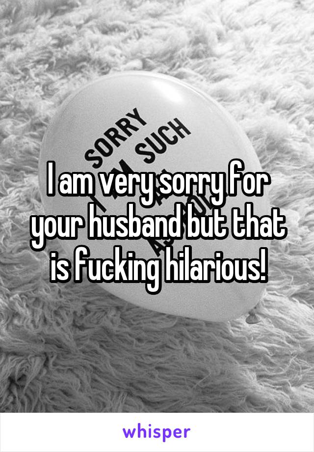 I am very sorry for your husband but that is fucking hilarious!