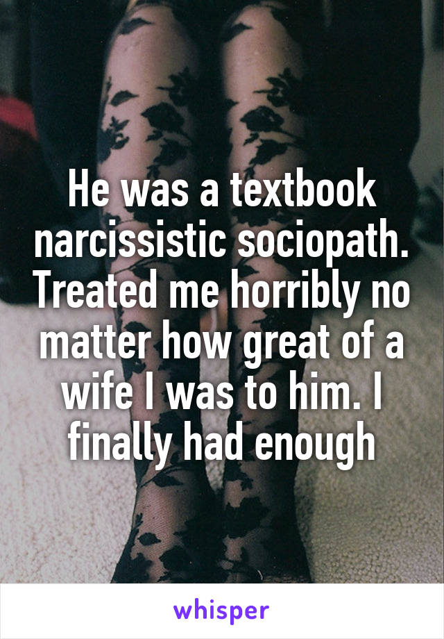 He was a textbook narcissistic sociopath. Treated me horribly no matter how great of a wife I was to him. I finally had enough