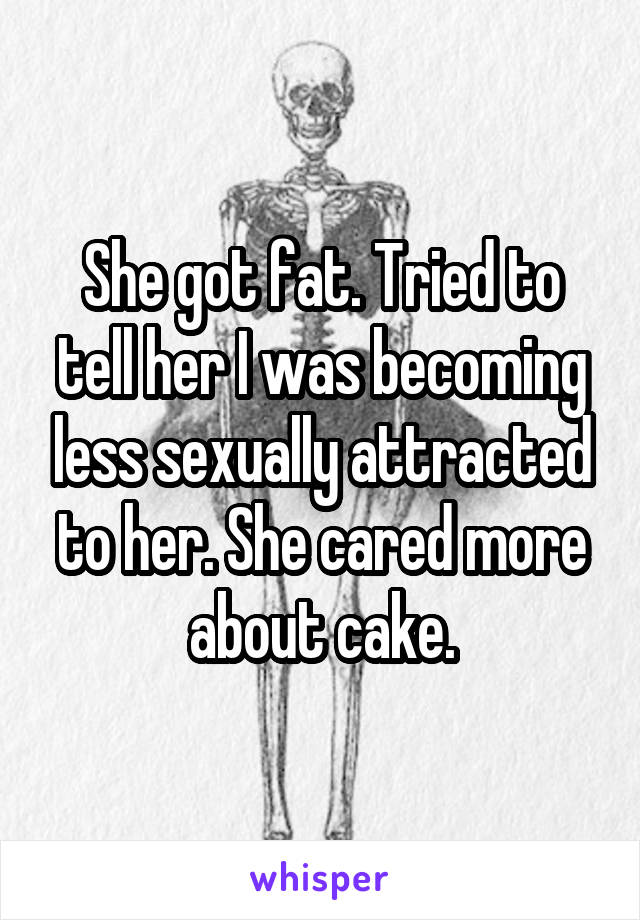 She got fat. Tried to tell her I was becoming less sexually attracted to her. She cared more about cake.