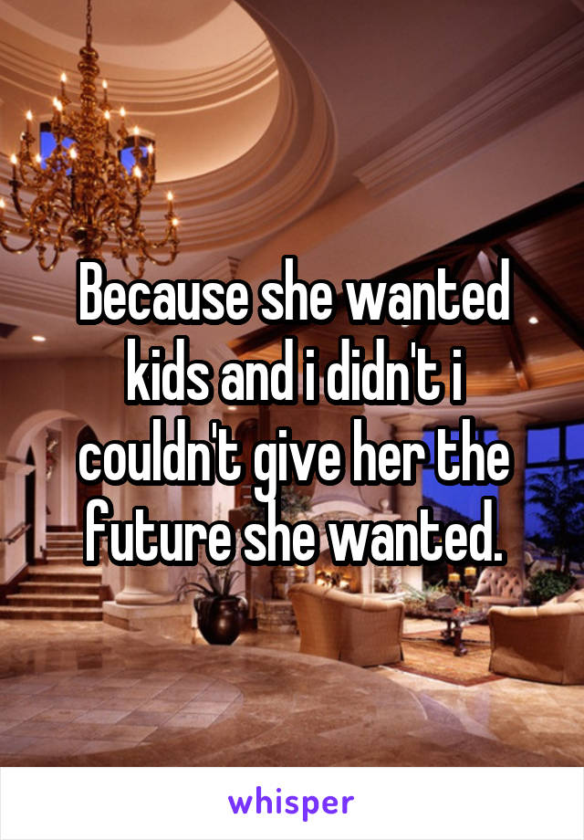 Because she wanted kids and i didn't i couldn't give her the future she wanted.