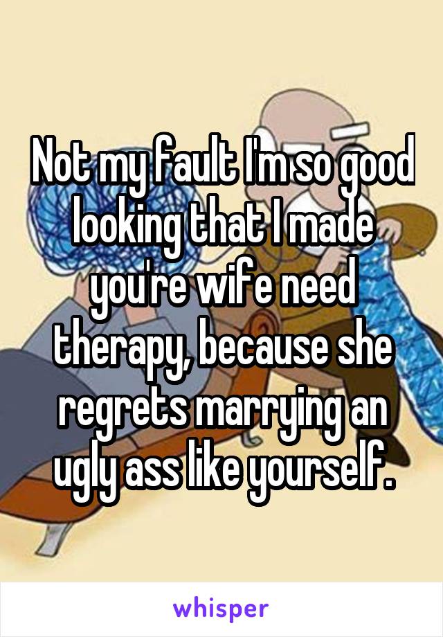 Not my fault I'm so good looking that I made you're wife need therapy, because she regrets marrying an ugly ass like yourself.