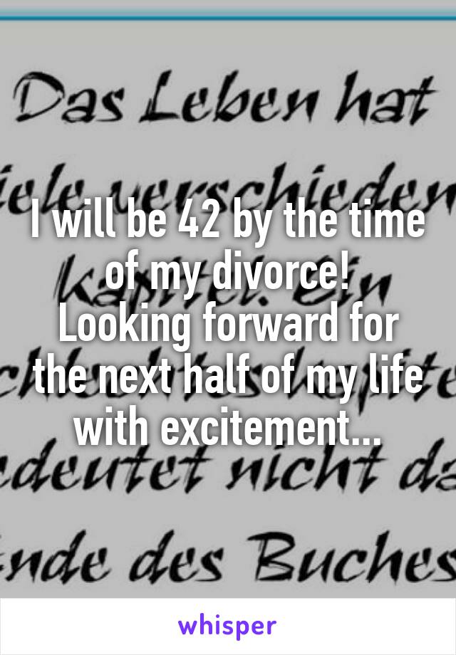 I will be 42 by the time of my divorce!
Looking forward for the next half of my life with excitement...