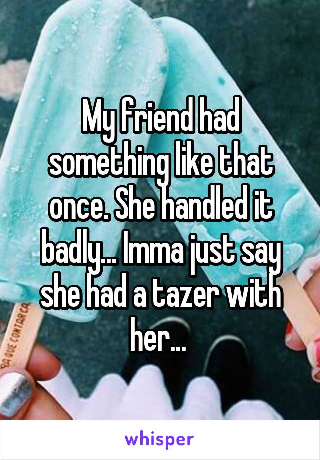 My friend had something like that once. She handled it badly... Imma just say she had a tazer with her... 
