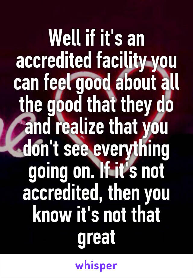 Well if it's an accredited facility you can feel good about all the good that they do and realize that you don't see everything going on. If it's not accredited, then you know it's not that great