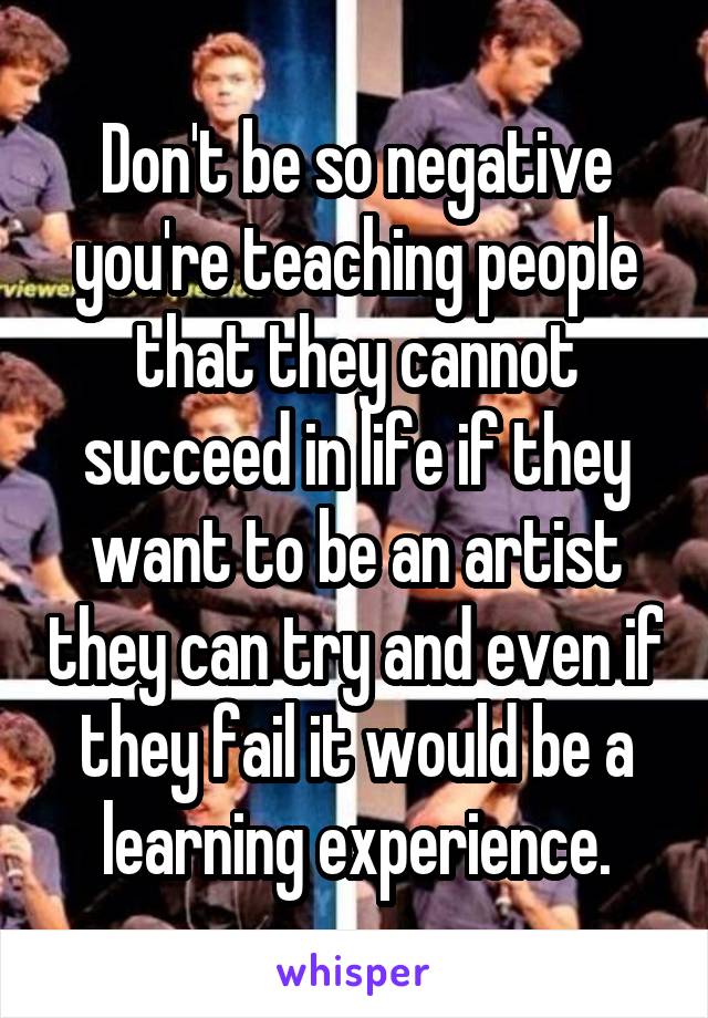 Don't be so negative you're teaching people that they cannot succeed in life if they want to be an artist they can try and even if they fail it would be a learning experience.