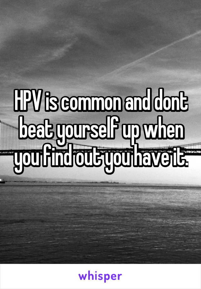 HPV is common and dont beat yourself up when you find out you have it. 