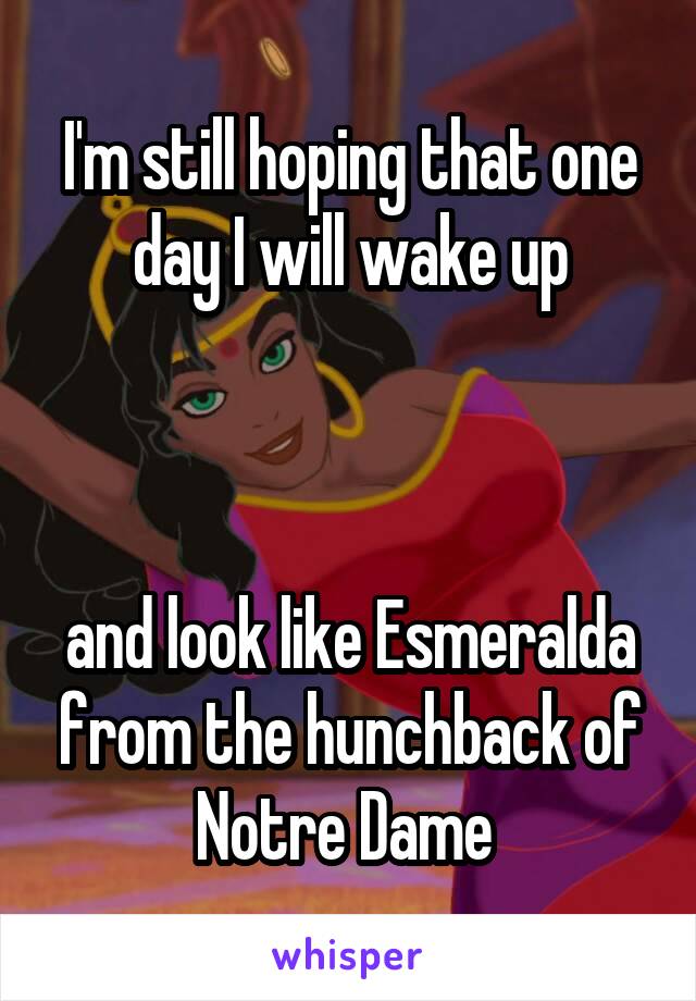 I'm still hoping that one day I will wake up



and look like Esmeralda from the hunchback of Notre Dame 