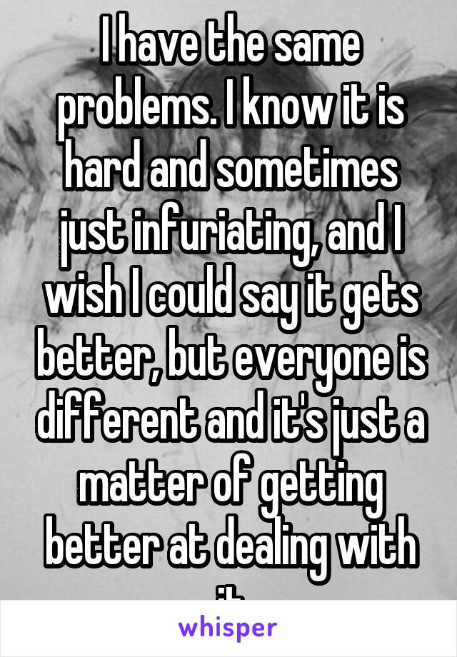 I have the same problems. I know it is hard and sometimes just infuriating, and I wish I could say it gets better, but everyone is different and it's just a matter of getting better at dealing with it