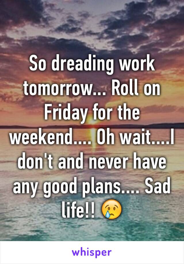 So dreading work tomorrow... Roll on Friday for the weekend.... Oh wait....I don't and never have any good plans.... Sad life!! 😢