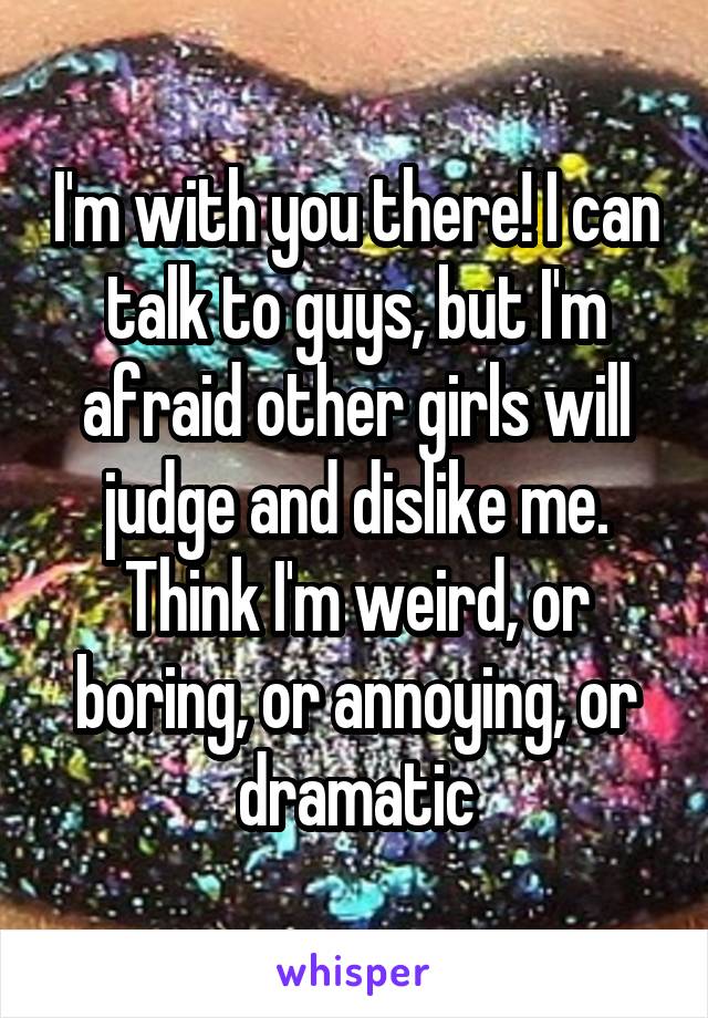 I'm with you there! I can talk to guys, but I'm afraid other girls will judge and dislike me. Think I'm weird, or boring, or annoying, or dramatic