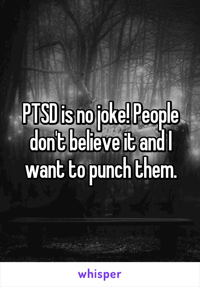 PTSD is no joke! People don't believe it and I want to punch them.