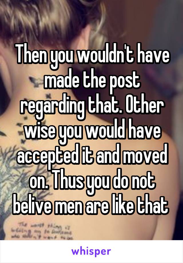 Then you wouldn't have made the post regarding that. Other wise you would have accepted it and moved on. Thus you do not belive men are like that 