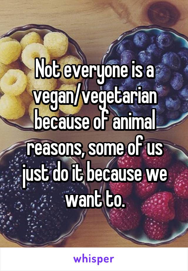 Not everyone is a vegan/vegetarian because of animal reasons, some of us just do it because we want to.