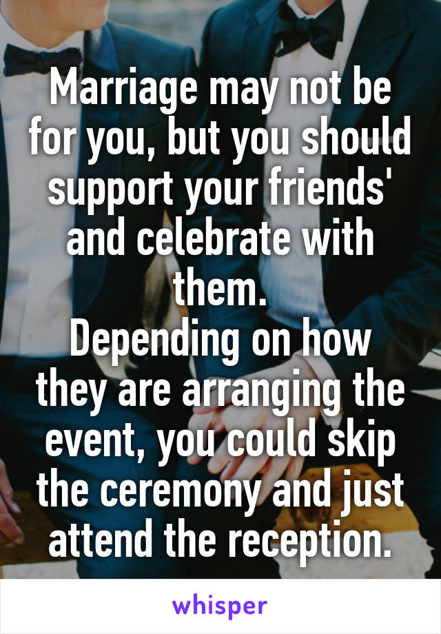 Marriage may not be for you, but you should support your friends' and celebrate with them.
Depending on how they are arranging the event, you could skip the ceremony and just attend the reception.