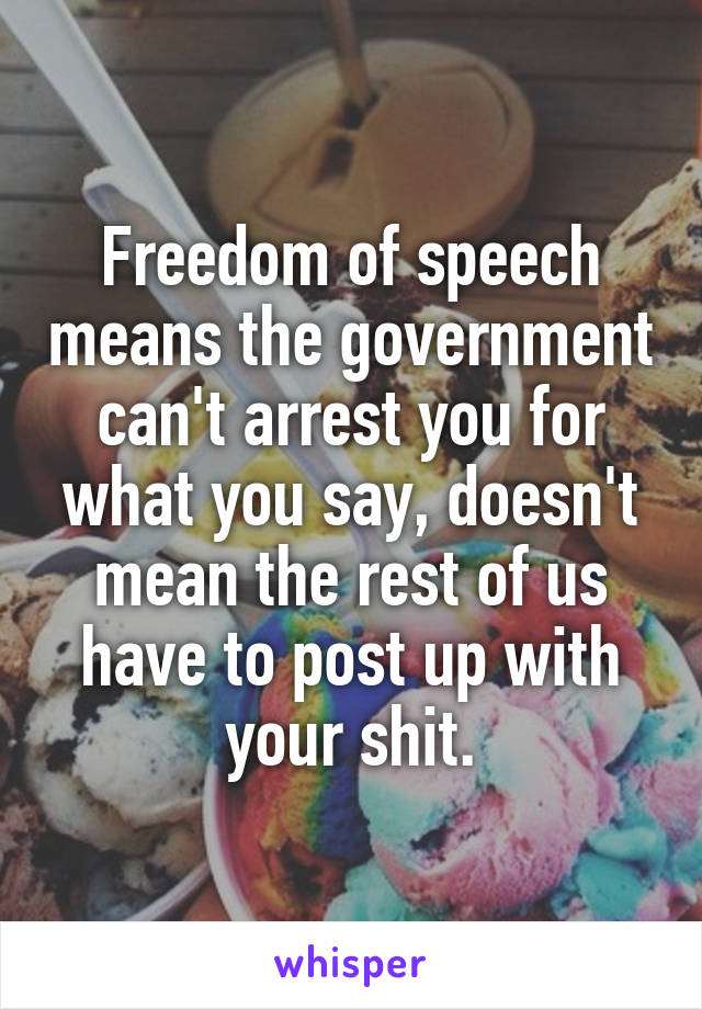 Freedom of speech means the government can't arrest you for what you say, doesn't mean the rest of us have to post up with your shit.