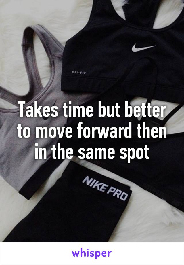 Takes time but better to move forward then in the same spot