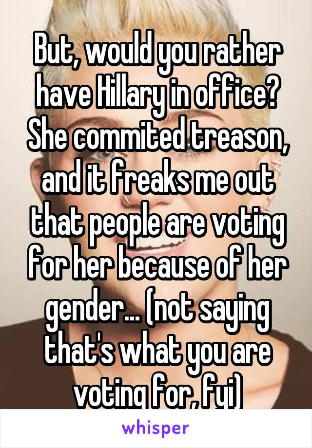 But, would you rather have Hillary in office? She commited treason, and it freaks me out that people are voting for her because of her gender... (not saying that's what you are voting for, fyi)