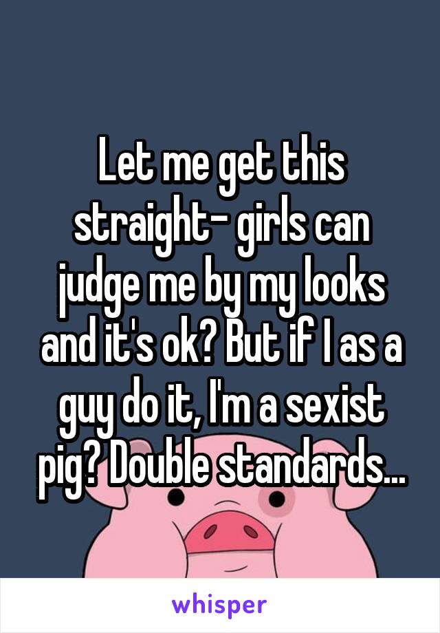 Let me get this straight- girls can judge me by my looks and it's ok? But if I as a guy do it, I'm a sexist pig? Double standards...