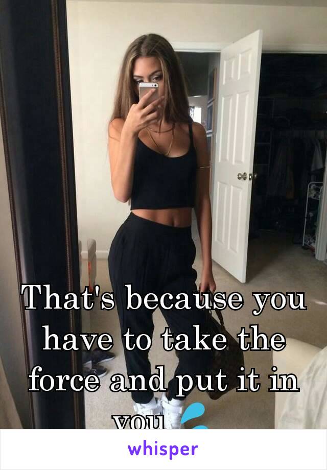 That's because you have to take the force and put it in you 💦