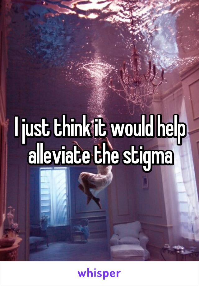 I just think it would help alleviate the stigma