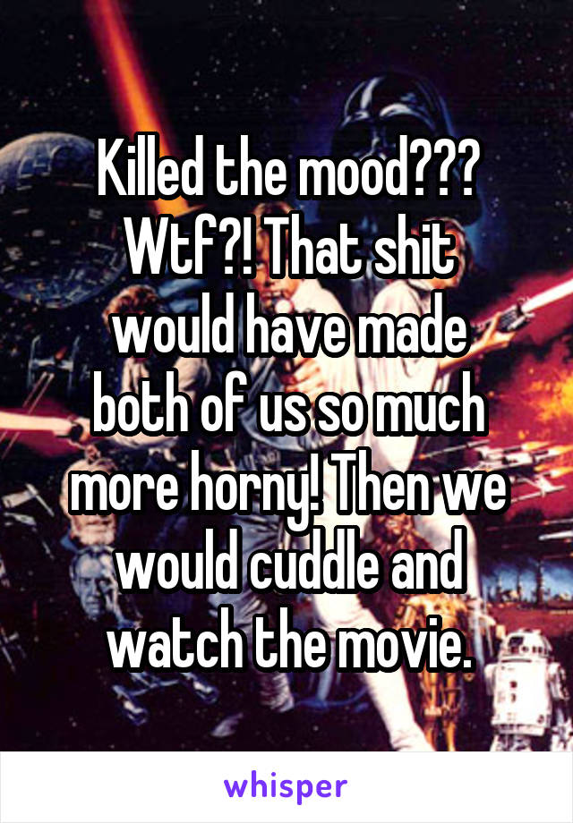 Killed the mood???
Wtf?! That shit
would have made
both of us so much
more horny! Then we
would cuddle and
watch the movie.