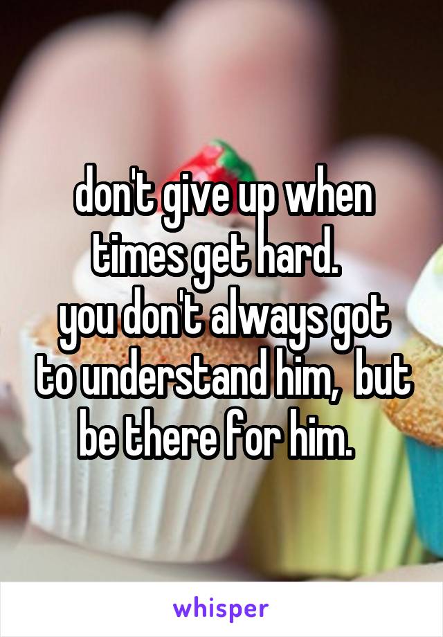 don't give up when times get hard.  
you don't always got to understand him,  but be there for him.  
