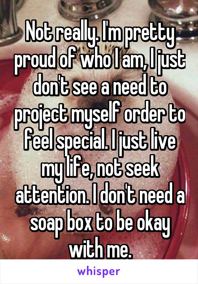 Not really. I'm pretty proud of who I am, I just don't see a need to project myself order to feel special. I just live my life, not seek attention. I don't need a soap box to be okay with me.