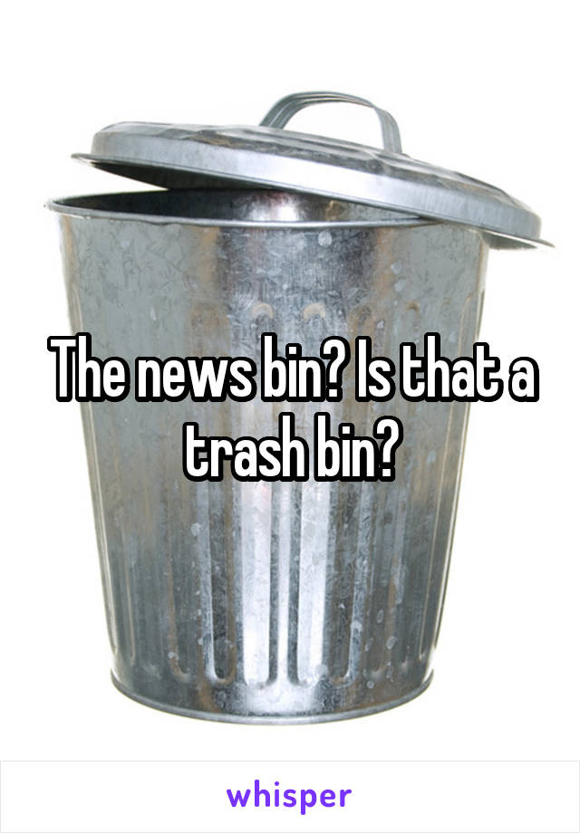 The news bin? Is that a trash bin?