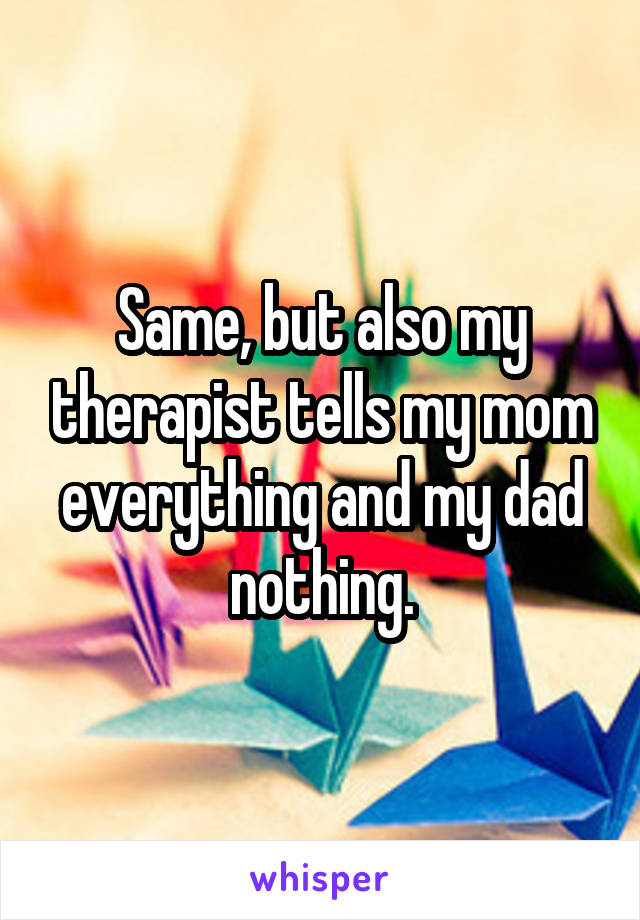 Same, but also my therapist tells my mom everything and my dad nothing.