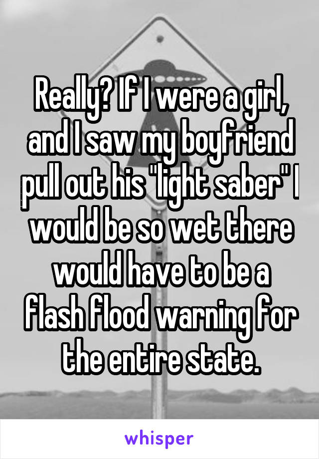 Really? If I were a girl, and I saw my boyfriend pull out his "light saber" I would be so wet there would have to be a flash flood warning for the entire state.
