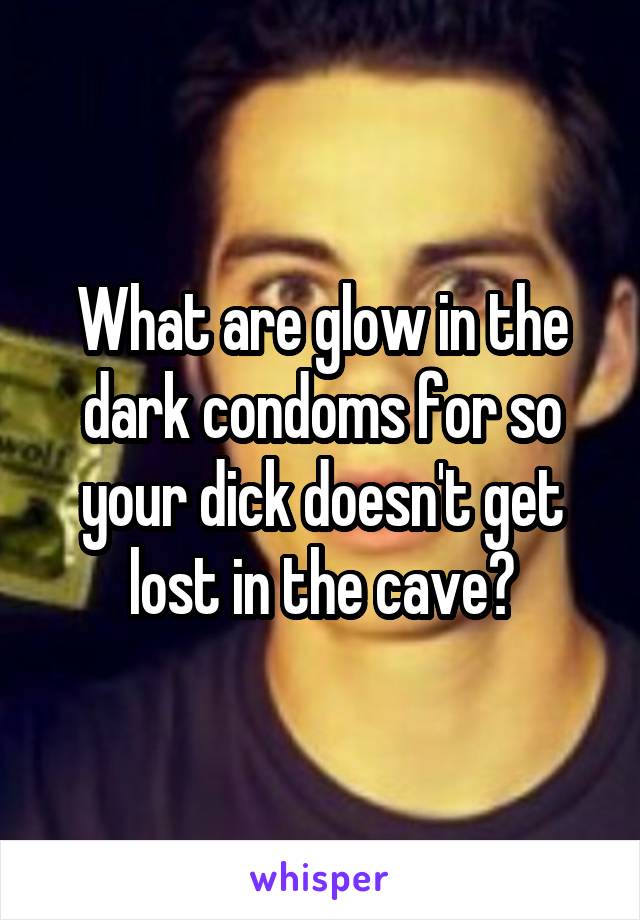 What are glow in the dark condoms for so your dick doesn't get lost in the cave?