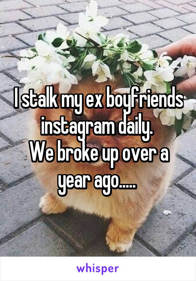 I stalk my ex boyfriends instagram daily. 
We broke up over a year ago..... 