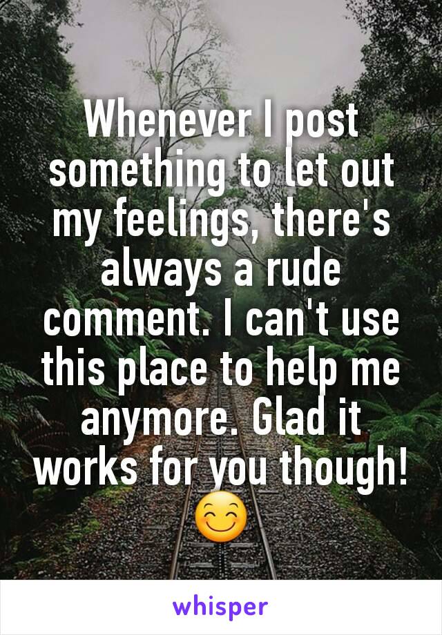 Whenever I post something to let out my feelings, there's always a rude comment. I can't use this place to help me anymore. Glad it works for you though! 😊