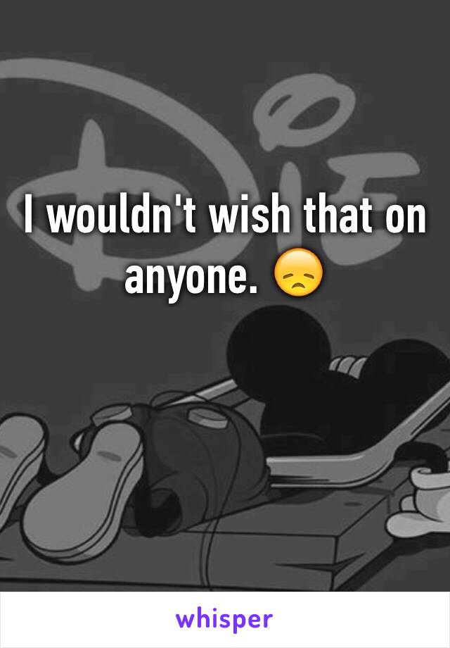 I wouldn't wish that on anyone. 😞