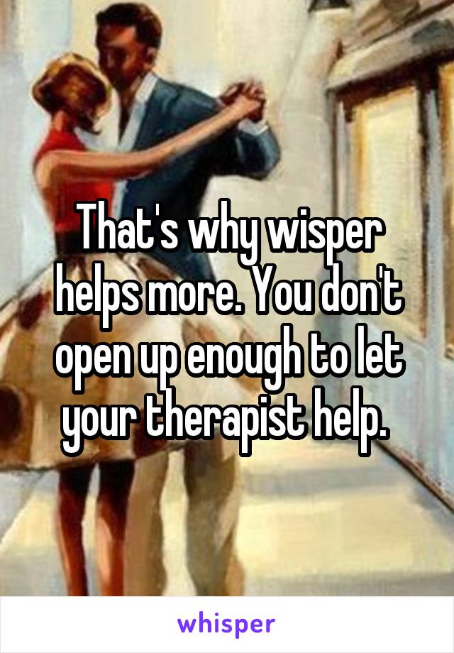 That's why wisper helps more. You don't open up enough to let your therapist help. 