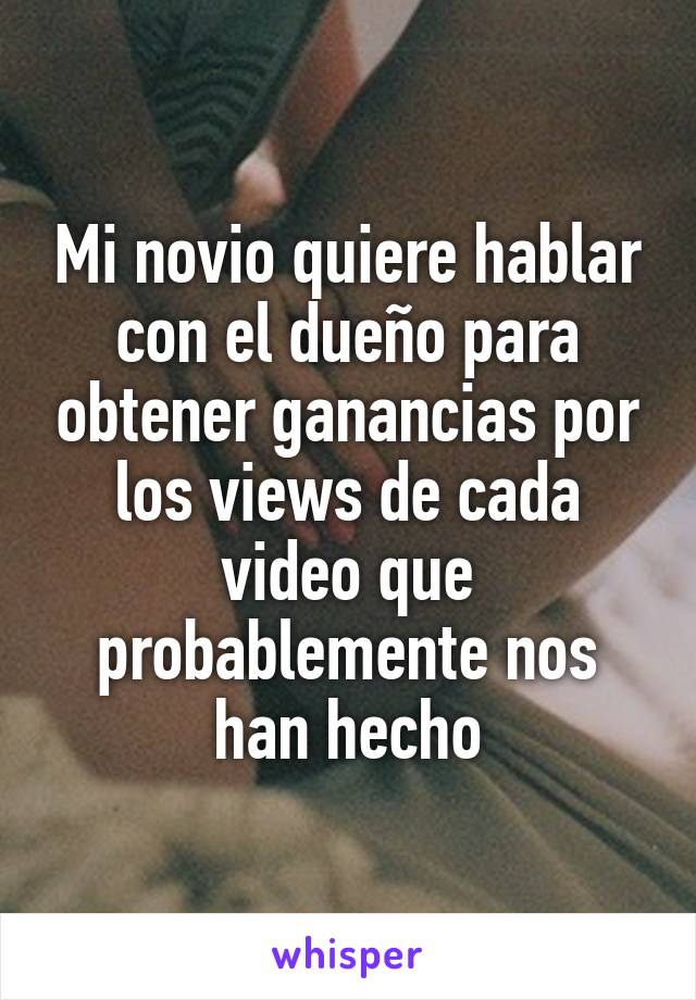 Mi novio quiere hablar con el dueño para obtener ganancias por los views de cada video que probablemente nos han hecho