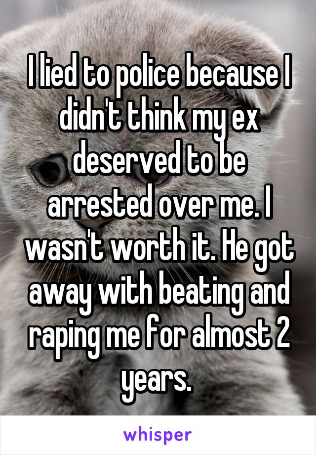 I lied to police because I didn't think my ex deserved to be arrested over me. I wasn't worth it. He got away with beating and raping me for almost 2 years. 