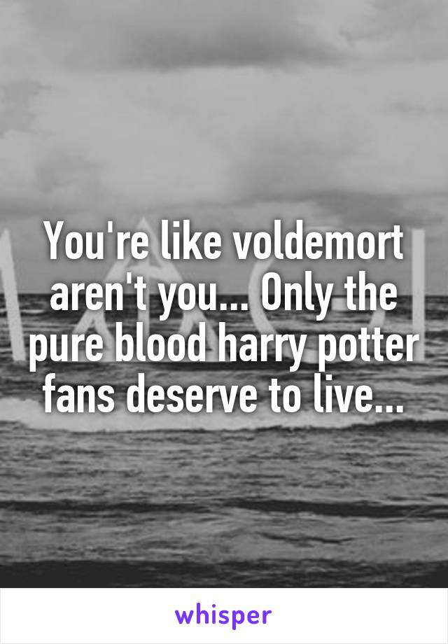 You're like voldemort aren't you... Only the pure blood harry potter fans deserve to live...