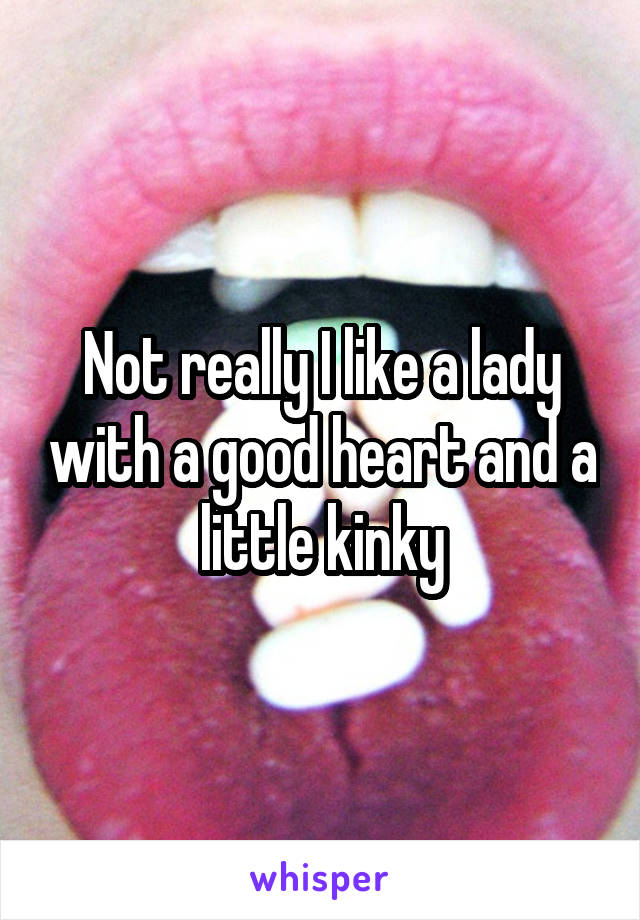 Not really I like a lady with a good heart and a little kinky