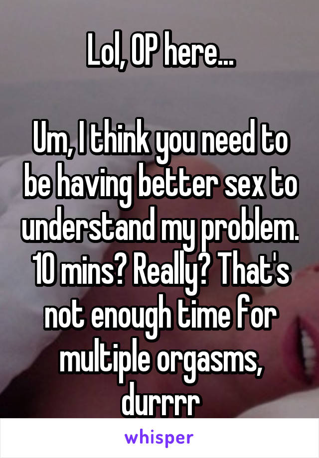 Lol, OP here...

Um, I think you need to be having better sex to understand my problem. 10 mins? Really? That's not enough time for multiple orgasms, durrrr