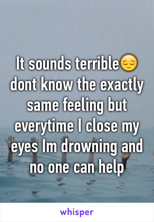 It sounds terrible😔  dont know the exactly same feeling but everytime I close my eyes Im drowning and no one can help 