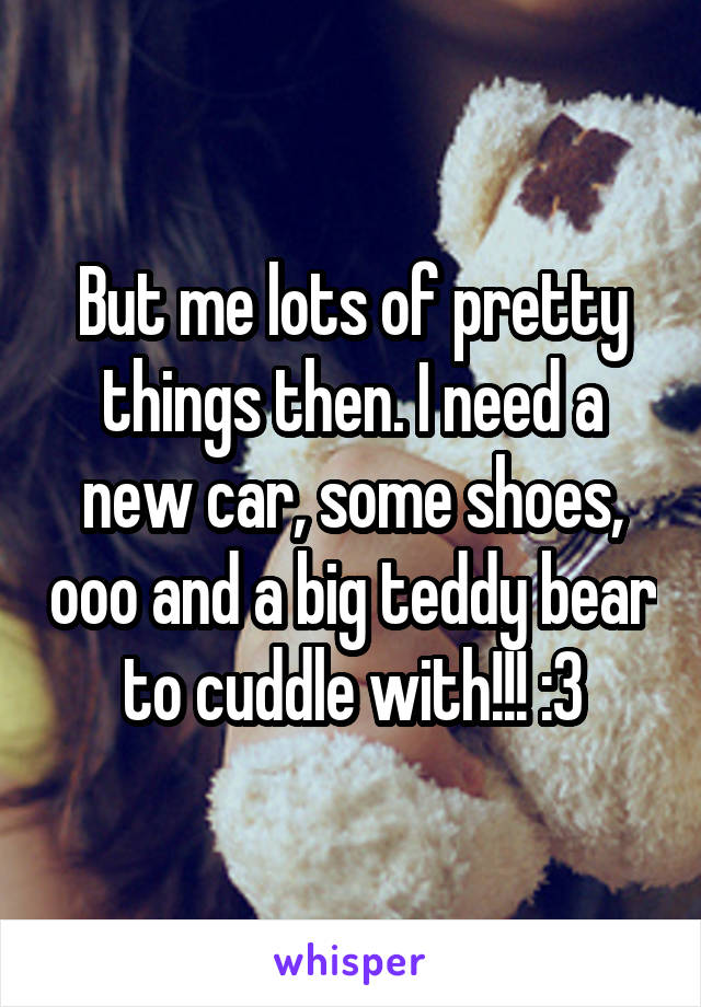 But me lots of pretty things then. I need a new car, some shoes, ooo and a big teddy bear to cuddle with!!! :3